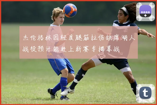 杰伦格林因轻度腿筋拉伤缺席湖人战役预计能赶上新赛季揭幕战