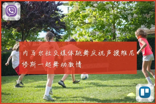 内马尔社交媒体跳舞庆祝声援维尼修斯一起舞动激情