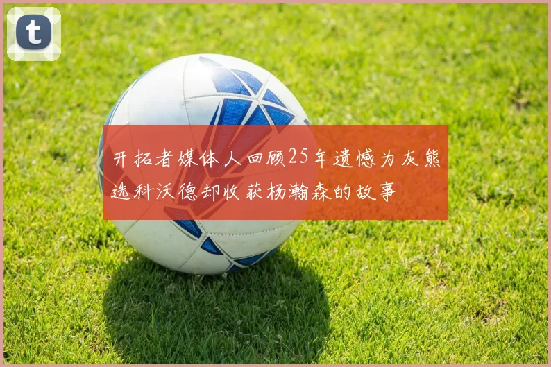 开拓者媒体人回顾25年遗憾为灰熊选科沃德却收获杨瀚森的故事
