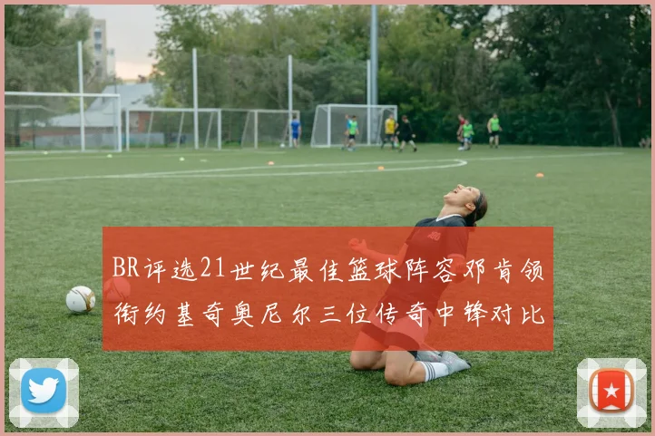BR评选21世纪最佳篮球阵容邓肯领衔约基奇奥尼尔三位传奇中锋对比分析
