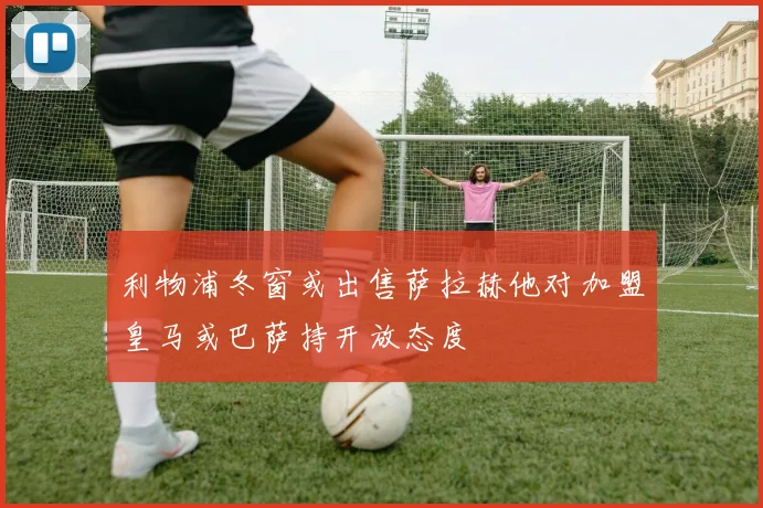 利物浦冬窗或出售萨拉赫他对加盟皇马或巴萨持开放态度