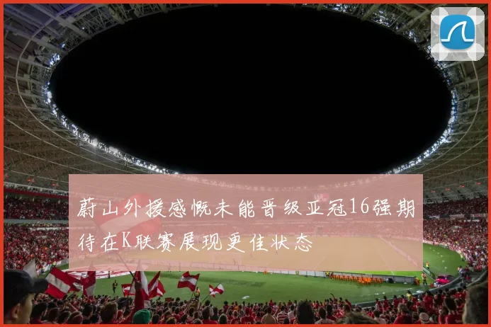 蔚山外援感慨未能晋级亚冠16强期待在K联赛展现更佳状态
