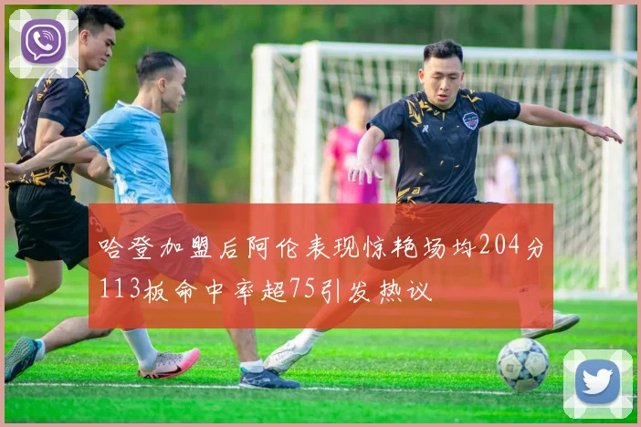 哈登加盟后阿伦表现惊艳场均204分113板命中率超75引发热议
