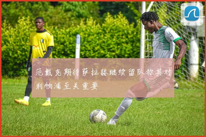 范戴克期待萨拉赫继续留队称其对利物浦至关重要