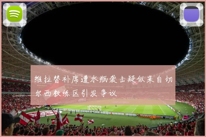 维拉替补席遭水瓶袭击疑似来自切尔西教练区引发争议