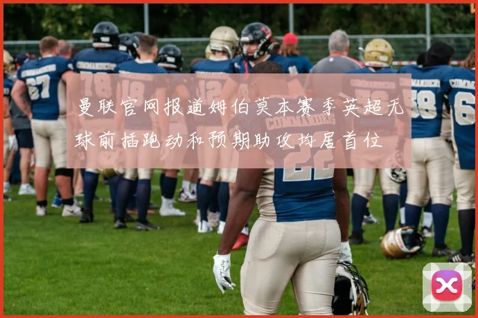 曼联官网报道姆伯莫本赛季英超无球前插跑动和预期助攻均居首位