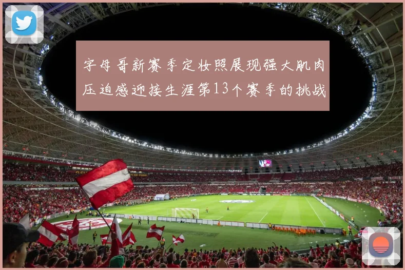 字母哥新赛季定妆照展现强大肌肉压迫感迎接生涯第13个赛季的挑战