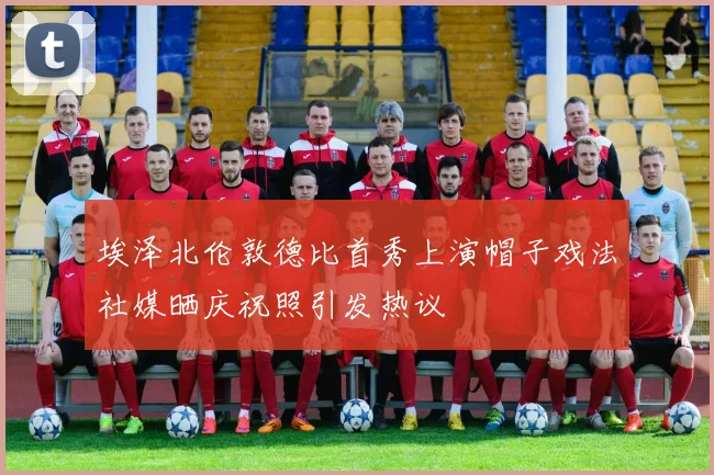 埃泽北伦敦德比首秀上演帽子戏法社媒晒庆祝照引发热议