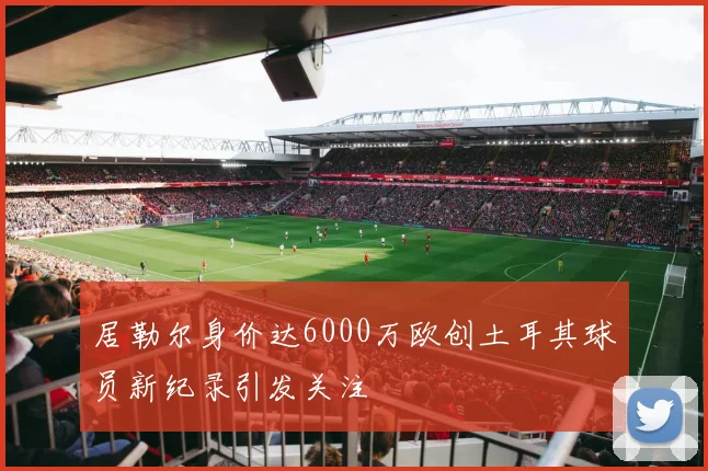 居勒尔身价达6000万欧创土耳其球员新纪录引发关注