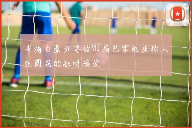 夸梅自豪分享被MJ扇巴掌经历称人生圆满的独特感受