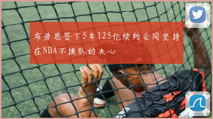 布劳恩签下5年125亿续约合同坚持在NBA不换队的决心