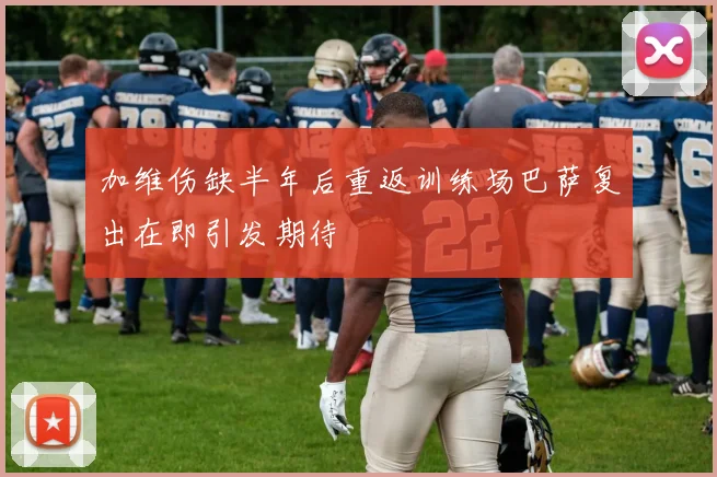 加维伤缺半年后重返训练场巴萨复出在即引发期待
