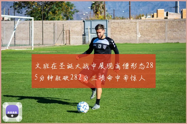 文班在圣诞大战中展现高僧形态285分钟狂砍282分三项命中率惊人
