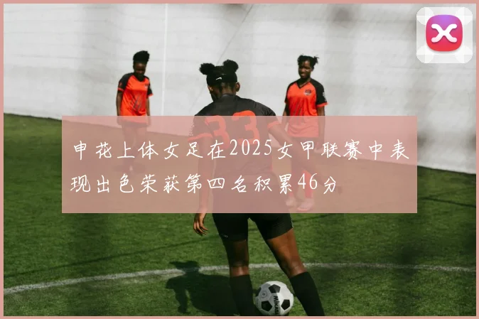 申花上体女足在2025女甲联赛中表现出色荣获第四名积累46分