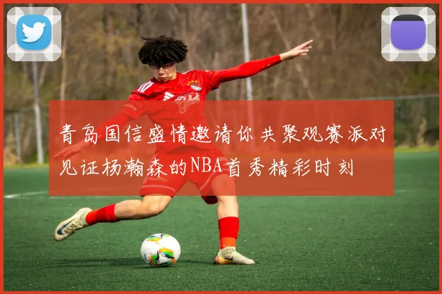 青岛国信盛情邀请你共聚观赛派对见证杨瀚森的NBA首秀精彩时刻